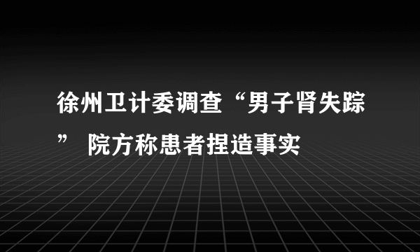 徐州卫计委调查“男子肾失踪” 院方称患者捏造事实