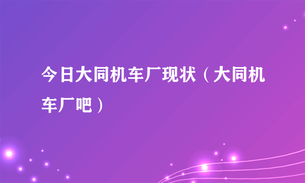 今日大同机车厂现状（大同机车厂吧）