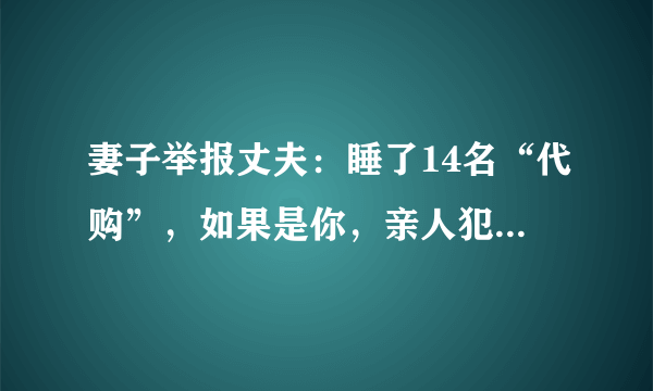 妻子举报丈夫：睡了14名“代购”，如果是你，亲人犯法，你是举报还是不举报？