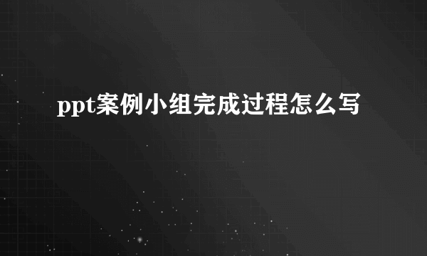 ppt案例小组完成过程怎么写