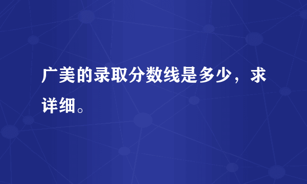 广美的录取分数线是多少，求详细。