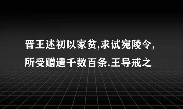 晋王述初以家贫,求试宛陵令,所受赠遗千数百条.王导戒之