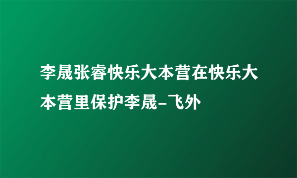 李晟张睿快乐大本营在快乐大本营里保护李晟-飞外