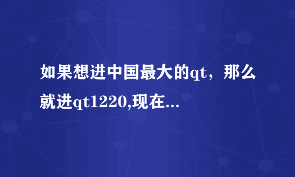 如果想进中国最大的qt，那么就进qt1220,现在有2万人了，要进就说是【30班发财】介绍的即可进入了