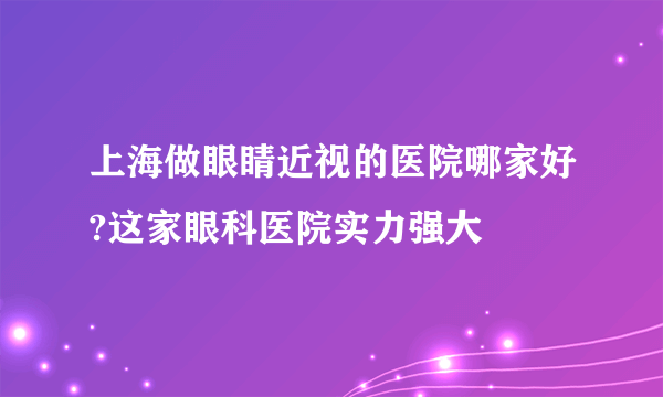 上海做眼睛近视的医院哪家好?这家眼科医院实力强大