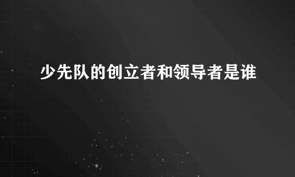 少先队的创立者和领导者是谁