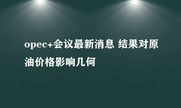 opec+会议最新消息 结果对原油价格影响几何