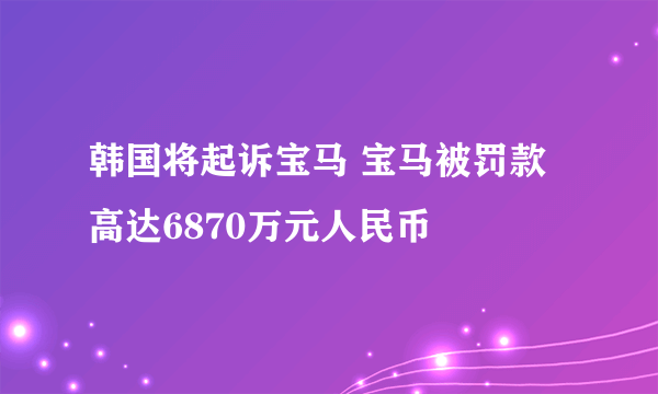 韩国将起诉宝马 宝马被罚款高达6870万元人民币