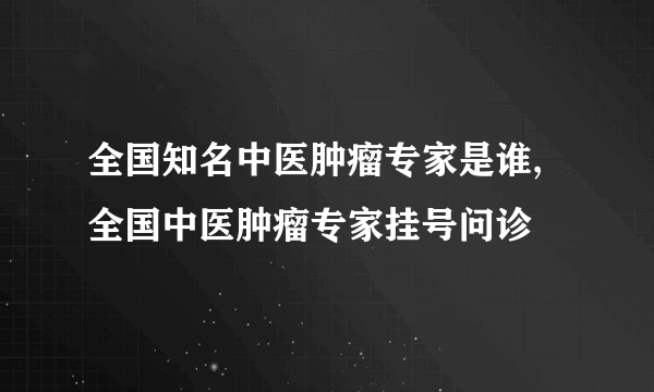 全国知名中医肿瘤专家是谁,全国中医肿瘤专家挂号问诊