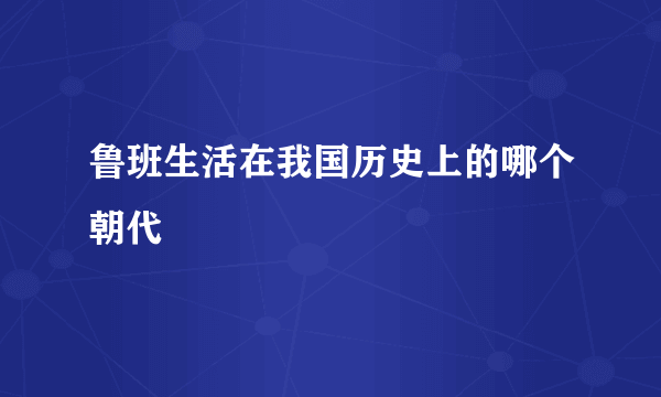 鲁班生活在我国历史上的哪个朝代