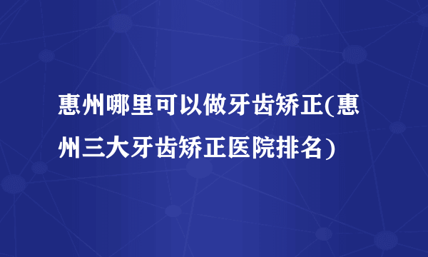 惠州哪里可以做牙齿矫正(惠州三大牙齿矫正医院排名)