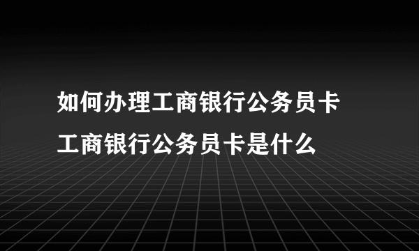 如何办理工商银行公务员卡 工商银行公务员卡是什么