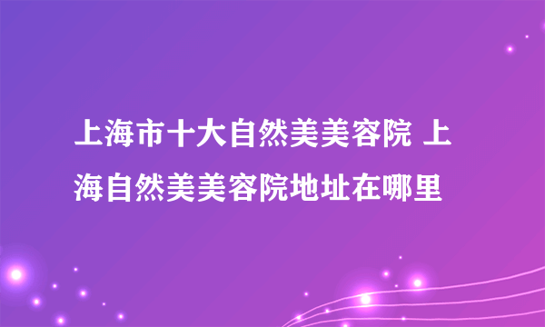 上海市十大自然美美容院 上海自然美美容院地址在哪里