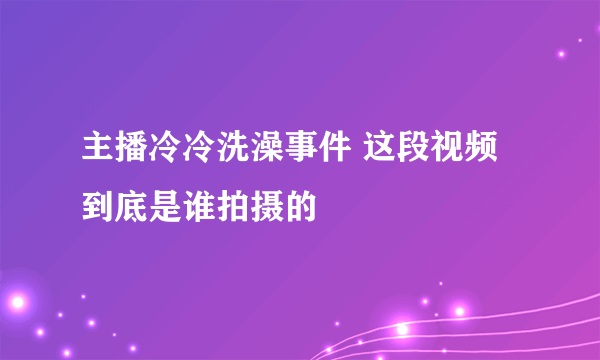 主播冷冷洗澡事件 这段视频到底是谁拍摄的