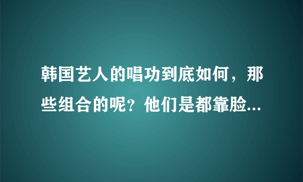 韩国艺人的唱功到底如何，那些组合的呢？他们是都靠脸吃饭么？