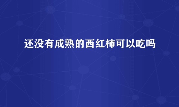 还没有成熟的西红柿可以吃吗