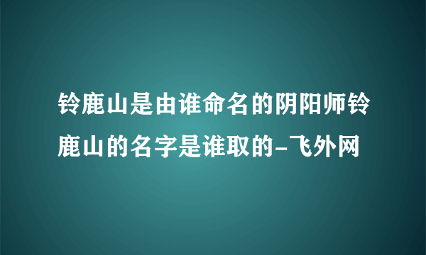 铃鹿山是由谁命名的阴阳师铃鹿山的名字是谁取的-飞外网