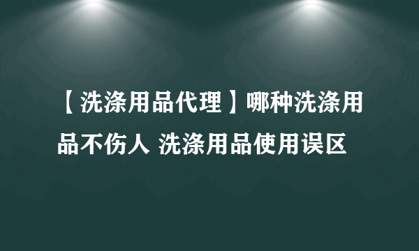 【洗涤用品代理】哪种洗涤用品不伤人 洗涤用品使用误区