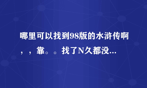 哪里可以找到98版的水浒传啊，，靠。。找了N久都没找到。。。而新版的水浒传，片子实在太烂看不下去啊。