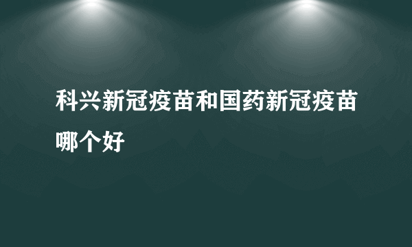 科兴新冠疫苗和国药新冠疫苗哪个好