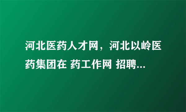 河北医药人才网，河北以岭医药集团在 药工作网 招聘销售主管区域政府事务经理待