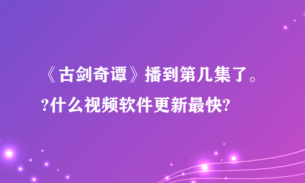 《古剑奇谭》播到第几集了。?什么视频软件更新最快?