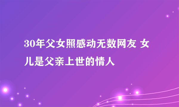 30年父女照感动无数网友 女儿是父亲上世的情人