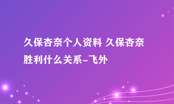 久保杏奈个人资料 久保杏奈胜利什么关系-飞外