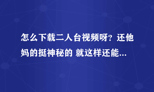 怎么下载二人台视频呀？还他妈的挺神秘的 就这样还能发扬光大吗