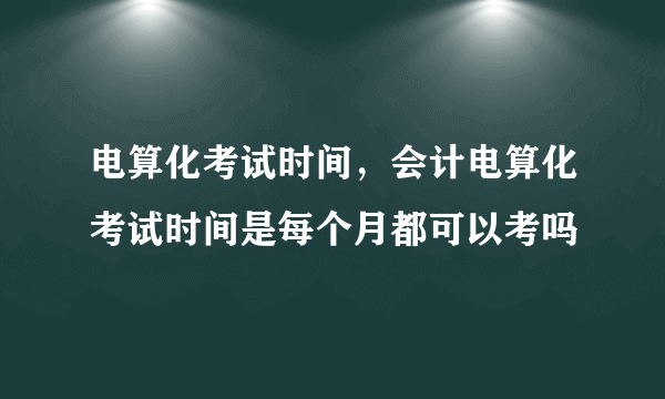 电算化考试时间，会计电算化考试时间是每个月都可以考吗