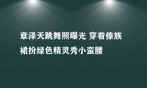 章泽天跳舞照曝光 穿着傣族裙扮绿色精灵秀小蛮腰