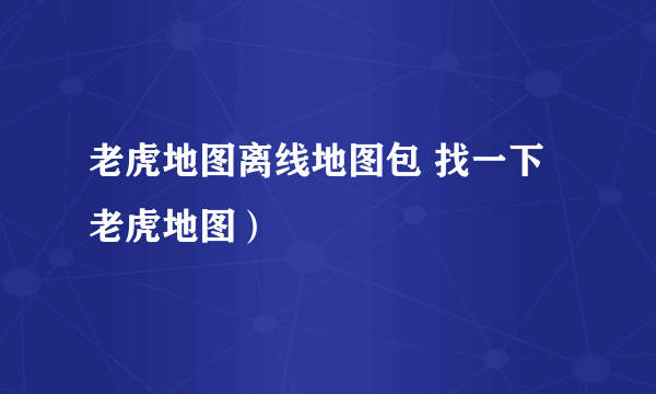 老虎地图离线地图包 找一下老虎地图）