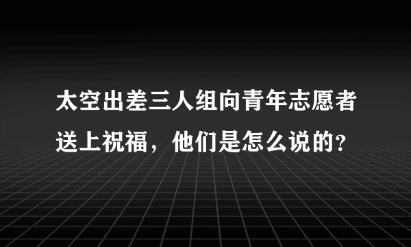 太空出差三人组向青年志愿者送上祝福，他们是怎么说的？