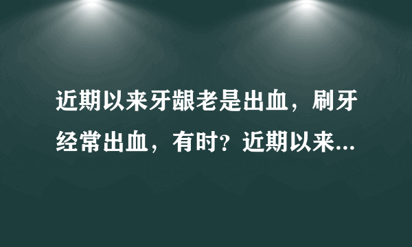 近期以来牙龈老是出血，刷牙经常出血，有时？近期以来...