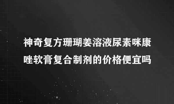 神奇复方珊瑚姜溶液尿素咪康唑软膏复合制剂的价格便宜吗