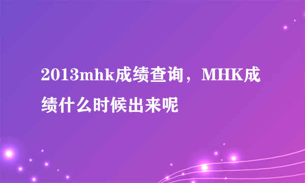 2013mhk成绩查询，MHK成绩什么时候出来呢