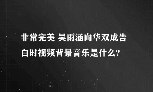 非常完美 吴雨涵向华双成告白时视频背景音乐是什么?