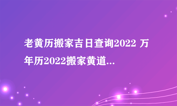 老黄历搬家吉日查询2022 万年历2022搬家黄道吉日吉时查询