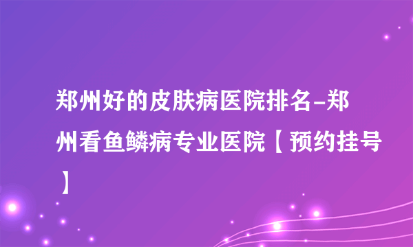 郑州好的皮肤病医院排名-郑州看鱼鳞病专业医院【预约挂号】