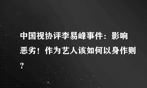 中国视协评李易峰事件：影响恶劣！作为艺人该如何以身作则？