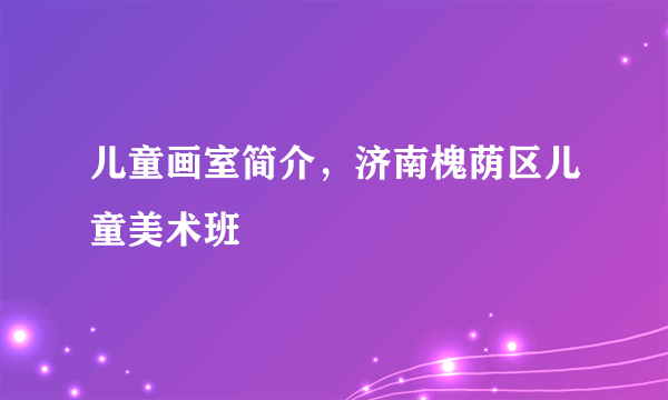 儿童画室简介，济南槐荫区儿童美术班