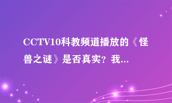 CCTV10科教频道播放的《怪兽之谜》是否真实？我全部看完了，好恐怖，一共有十多集，把我吓到都没睡