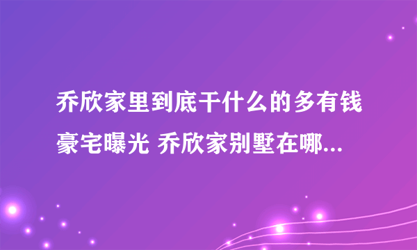 乔欣家里到底干什么的多有钱豪宅曝光 乔欣家别墅在哪里有多少栋