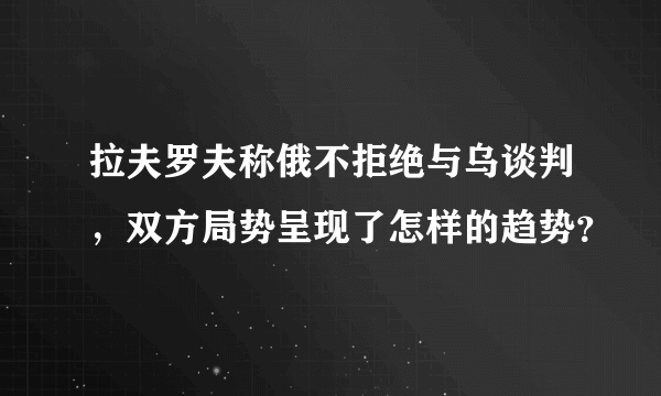 拉夫罗夫称俄不拒绝与乌谈判，双方局势呈现了怎样的趋势？