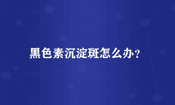 黑色素沉淀斑怎么办？