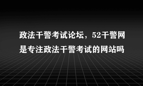 政法干警考试论坛，52干警网是专注政法干警考试的网站吗