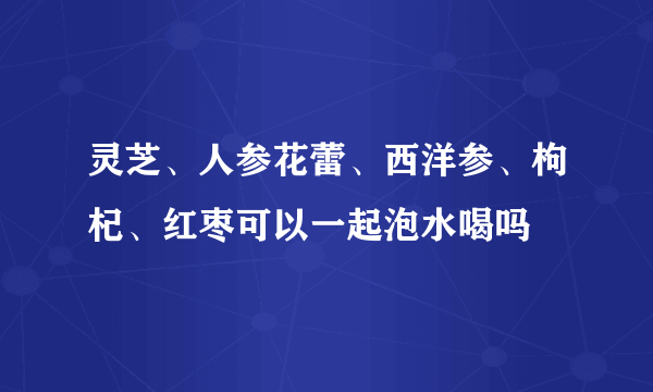 灵芝、人参花蕾、西洋参、枸杞、红枣可以一起泡水喝吗