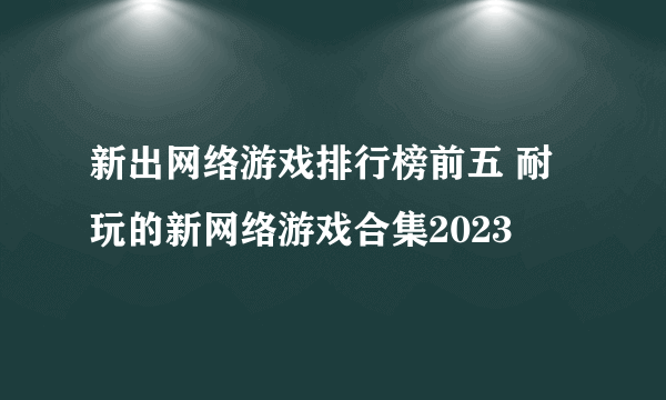 新出网络游戏排行榜前五 耐玩的新网络游戏合集2023