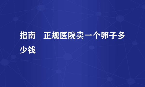 指南   正规医院卖一个卵子多少钱