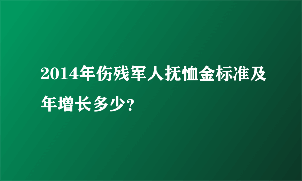 2014年伤残军人抚恤金标准及年增长多少？